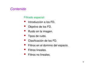 3
Contenido
Filtrado espacial:
Introducción a los FD.
Objetivo de los FD.
Ruido en la imagen.
Tipos de ruido.
Clasificación de los FD.
Filtros en el dominio del espacio.
Filtros lineales.
Filtros no lineales.
 