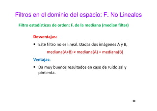Filtros en el dominio del espacio: F. No Lineales
Filtro estadísticos de orden: F. de la mediana (median filter)
Desventajas:
Este filtro no es lineal. Dadas dos imágenes A y B,
mediana(A+B) ≠ mediana(A) + mediana(B)
Ventajas:
Da muy buenos resultados en caso de ruido sal y
pimienta.
30
 
