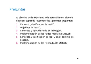42
Preguntas
Al término de la experiencia de aprendizaje el alumno
debe ser capaz de responder las siguientes preguntas:
1. Concepto, clasificación de los FD.
2. Objetivos de los FD.
3. Concepto y tipos de ruido en la imagen.
4. Implementación de los ruidos mediante MatLab.
5. Concepto y clasificación de los FD en el dominio del
espacio.
6. Implementación de los FD mediante MatLab.
 
