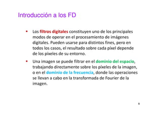 Introducción a los FD
Los filtros digitales constituyen uno de los principales
modos de operar en el procesamiento de imágenes
digitales. Pueden usarse para distintos fines, pero en
todos los casos, el resultado sobre cada píxel depende
de los píxeles de su entorno.
Una imagen se puede filtrar en el dominio del espacio,
trabajando directamente sobre los píxeles de la imagen,
o en el dominio de la frecuencia, donde las operaciones
se llevan a cabo en la transformada de Fourier de la
imagen.
5
 