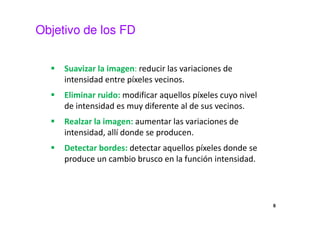 Objetivo de los FD
Suavizar la imagen: reducir las variaciones de
intensidad entre píxeles vecinos.
Eliminar ruido: modificar aquellos píxeles cuyo nivel
de intensidad es muy diferente al de sus vecinos.
Realzar la imagen: aumentar las variaciones de
intensidad, allí donde se producen.
Detectar bordes: detectar aquellos píxeles donde se
produce un cambio brusco en la función intensidad.
6
 