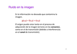 Ruido en la imagen
Es la información no deseada que contamina la
imagen.
g(x,y) = f(x,y) + r(x,y)
El origen puede estar tanto en el proceso de
adquisición de la imagen (errores en los sensores),
como en el de transmisión (debido a interferencias
en el canal de transmisión).
7
 