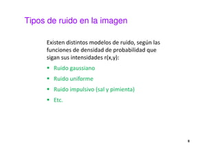 Tipos de ruido en la imagen
Existen distintos modelos de ruido, según las
funciones de densidad de probabilidad que
sigan sus intensidades r(x,y):
Ruido gaussiano
Ruido uniforme
Ruido impulsivo (sal y pimienta)
Etc.
8
 