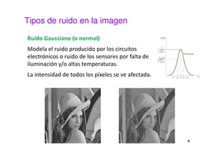 Tipos de ruido en la imagen
Ruido Gaussiano (o normal)
Modela el ruido producido por los circuitos
electrónicos o ruido de los sensores por falta de
iluminación y/o altas temperaturas.
La intensidad de todos los píxeles se ve afectada.
9
 