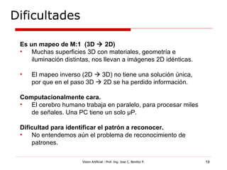 Dificultades

 Es un mapeo de M:1 (3D  2D)
 •   Muchas superficies 3D con materiales, geometría e
     iluminación distintas, nos llevan a imágenes 2D idénticas.

 •   El mapeo inverso (2D  3D) no tiene una solución única,
     por que en el paso 3D  2D se ha perdido información.

 Computacionalmente cara.
 •  El cerebro humano trabaja en paralelo, para procesar miles
    de señales. Una PC tiene un solo μP.

 Dificultad para identificar el patrón a reconocer.
 •   No entendemos aún el problema de reconocimiento de
     patrones.

                       Vision Artificial - Prof. Ing. Jose C. Benitez P.   19
 