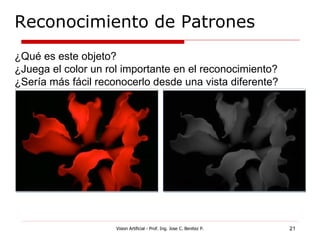 Reconocimiento de Patrones
¿Qué es este objeto?
¿Juega el color un rol importante en el reconocimiento?
¿Sería más fácil reconocerlo desde una vista diferente?




                     Vision Artificial - Prof. Ing. Jose C. Benitez P.   21
 