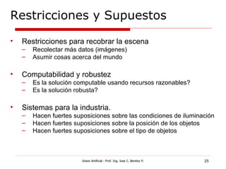 Restricciones y Supuestos

•   Restricciones para recobrar la escena
    –   Recolectar más datos (imágenes)
    –   Asumir cosas acerca del mundo

•   Computabilidad y robustez
    –   Es la solución computable usando recursos razonables?
    –   Es la solución robusta?

•   Sistemas para la industria.
    –   Hacen fuertes suposiciones sobre las condiciones de iluminación
    –   Hacen fuertes suposiciones sobre la posición de los objetos
    –   Hacen fuertes suposiciones sobre el tipo de objetos



                         Vision Artificial - Prof. Ing. Jose C. Benitez P.   25
 