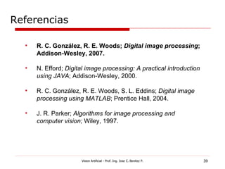 Referencias

  •   R. C. González, R. E. Woods; Digital image processing;
      Addison-Wesley, 2007.

  •   N. Efford; Digital image processing: A practical introduction
      using JAVA; Addison-Wesley, 2000.

  •   R. C. González, R. E. Woods, S. L. Eddins; Digital image
      processing using MATLAB; Prentice Hall, 2004.

  •   J. R. Parker; Algorithms for image processing and
      computer vision; Wiley, 1997.




                      Vision Artificial - Prof. Ing. Jose C. Benitez P.   39
 