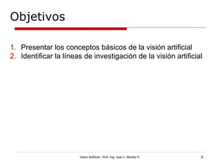 Objetivos

1. Presentar los conceptos básicos de la visión artificial
2. Identificar la líneas de investigación de la visión artificial




                       Vision Artificial - Prof. Ing. Jose C. Benitez P.   5
 