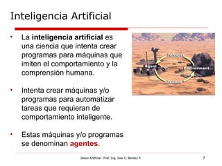 Inteligencia Artificial

•   La inteligencia artificial es
    una ciencia que intenta crear
    programas para máquinas que
    imiten el comportamiento y la
    comprensión humana.

•   Intenta crear máquinas y/o
    programas para automatizar
    tareas que requieran de
    comportamiento inteligente.

•   Estas máquinas y/o programas
    se denominan agentes.
                     Vision Artificial - Prof. Ing. Jose C. Benitez P.   7
 