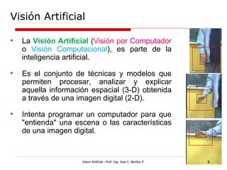 Visión Artificial

•   La Visión Artificial (Visión por Computador
    o Visión Computacional), es parte de la
    inteligencia artificial.

•   Es el conjunto de técnicas y modelos que
    permiten procesar, analizar y explicar
    aquella información espacial (3-D) obtenida
    a través de una imagen digital (2-D).

•   Intenta programar un computador para que
    "entienda" una escena o las características
    de una imagen digital.


                     Vision Artificial - Prof. Ing. Jose C. Benitez P.   8
 