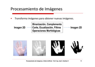 Procesamiento de Imágenes
•   Transforma imágenes para obtener nuevas imágenes.

                           Binarización, Complemento
    Imagen 2D              Corte, Ecualización, Filtros                                         Imagen 2D
                           Operaciones Morfológicas




                Procesamiento de Imágenes y Visión Artificial - Prof. Ing. José C. Benítez P.          11
 