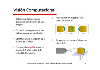 Visión Computacional
                                                        1.     Reconstruir un espacio 3-D a
• Determinar la identidad y
                                                               partir de vistas 2-D
  localización de objetos en una
  imagen.

• Construir una representación
  tridimensional de un objeto.

• Construir una descripción de la
                                                        2.     Proyectar una escena 3-D en un
  escena de trabajo.
                                                               plano 2-D.
• Establece la relación entre el
  mundo 3-D y las vistas 2-D
  tomadas de él, para:



               Procesamiento de Imágenes y Visión Artificial - Prof. Ing. José C. Benítez P.   16
 