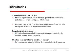 Dificultades

  Es un mapeo de M:1 (3D 2D)
  • Muchas superficies 3D con materiales, geometría e iluminación
      distintas, nos llevan a imágenes 2D idénticas.

  •   El mapeo inverso (2D 3D) no tiene una solución única, por que
      en el paso 3D 2D se ha perdido información.

  Computacionalmente cara.
  • El cerebro humano trabaja en paralelo, para procesar miles de
     señales. Una PC tiene un solo μP.

  Dificultad para identificar el patrón a reconocer.
  • No entendemos aún el problema de reconocimiento de patrones.



              Procesamiento de Imágenes y Visión Artificial - Prof. Ing. José C. Benítez P.   19
 