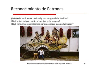 Reconocimiento de Patrones
¿Cómo discernir entre realidad y una imagen de la realidad?
¿Qué pistas o claves están presentes en la imagen?
¿Qué conocimiento utilizamos para reconocer algo en la imagen?




                Procesamiento de Imágenes y Visión Artificial - Prof. Ing. José C. Benítez P.   20
 