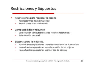Restricciones y Supuestos

•   Restricciones para recobrar la escena
    –   Recolectar más datos (imágenes)
    –   Asumir cosas acerca del mundo

•   Computabilidad y robustez
    –   Es la solución computable usando recursos razonables?
    –   Es la solución robusta?

•   Sistemas para la industria.
    –   Hacen fuertes suposiciones sobre las condiciones de iluminación
    –   Hacen fuertes suposiciones sobre la posición de los objetos
    –   Hacen fuertes suposiciones sobre el tipo de objetos



               Procesamiento de Imágenes y Visión Artificial - Prof. Ing. José C. Benítez P.   25
 