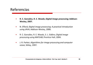 Referencias

   •   R. C. González, R. E. Woods; Digital image processing; Addison-
       Wesley, 2007.

   •   N. Efford; Digital image processing: A practical introduction
       using JAVA; Addison-Wesley, 2000.

   •   R. C. González, R. E. Woods, S. L. Eddins; Digital image
       processing using MATLAB; Prentice Hall, 2004.

   •   J. R. Parker; Algorithms for image processing and computer
       vision; Wiley, 1997.




             Procesamiento de Imágenes y Visión Artificial - Prof. Ing. José C. Benítez P.   39
 