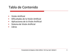 Tabla de Contenido

•   Visión Artificial
•   Dificultades de la Visión Artificial
•   Aplicaciones de la Visión Artificial
•   Sistema de Visión Artificial
•   Libros




               Procesamiento de Imágenes y Visión Artificial - Prof. Ing. José C. Benítez P.   4
 