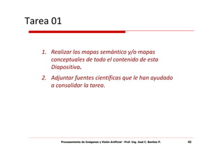 Tarea 01

   1. Realizar los mapas semántico y/o mapas
      conceptuales de todo el contenido de esta
      Diapositiva.
   2. Adjuntar fuentes científicas que le han ayudado
      a consolidar la tarea.




          Procesamiento de Imágenes y Visión Artificial - Prof. Ing. José C. Benítez P.   40
 