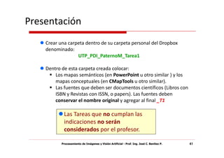 Presentación
    Crear una carpeta dentro de su carpeta personal del Dropbox
    denominado:
                  UTP_PDI_PaternoM_Tarea1

    Dentro de esta carpeta creada colocar:
        Los mapas semánticos (en PowerPoint u otro similar ) y los
        mapas conceptuales (en CMapTools u otro similar).
        Las fuentes que deben ser documentos científicos (Libros con
        ISBN y Revistas con ISSN, o papers). Las fuentes deben
        conservar el nombre original y agregar al final _T1

            Las Tareas que no cumplan las
            indicaciones no serán
            considerados por el profesor.

           Procesamiento de Imágenes y Visión Artificial - Prof. Ing. José C. Benítez P.   41
 