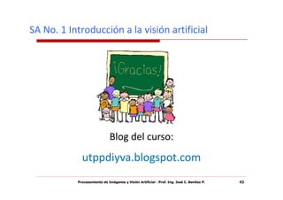 SA No. 1 Introducción a la visión artificial




                              Blog del curso:
             utppdiyva.blogspot.com
           Procesamiento de Imágenes y Visión Artificial - Prof. Ing. José C. Benítez P.   43
 