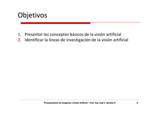 Objetivos

1. Presentar los conceptos básicos de la visión artificial
2. Identificar la líneas de investigación de la visión artificial




               Procesamiento de Imágenes y Visión Artificial - Prof. Ing. José C. Benítez P.   5
 
