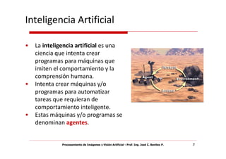 Inteligencia Artificial

•   La inteligencia artificial es una
    ciencia que intenta crear
    programas para máquinas que
    imiten el comportamiento y la
    comprensión humana.
•   Intenta crear máquinas y/o
    programas para automatizar
    tareas que requieran de
    comportamiento inteligente.
•   Estas máquinas y/o programas se
    denominan agentes.


              Procesamiento de Imágenes y Visión Artificial - Prof. Ing. José C. Benítez P.   7
 