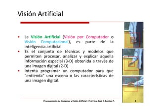 Visión Artificial

•   La Visión Artificial (Visión por Computador o
    Visión Computacional), es parte de la
    inteligencia artificial.
•   Es el conjunto de técnicas y modelos que
    permiten procesar, analizar y explicar aquella
    información espacial (3-D) obtenida a través de
    una imagen digital (2-D).
•   Intenta programar un computador para que
    "entienda" una escena o las características de
    una imagen digital.



             Procesamiento de Imágenes y Visión Artificial - Prof. Ing. José C. Benítez P.   8
 