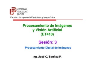 Facultad de Ingeniería Electrónica y Mecatrónica



             Procesamiento de Imágenes
                  y Visión Artificial
                       (ET410)

                              Sesión: 3
               Procesamiento Digital de Imágenes


                        Ing. José C. Benítez P.
 