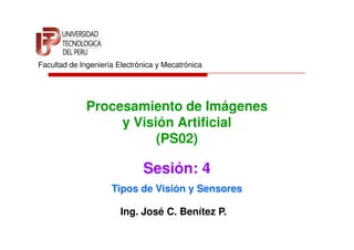Facultad de Ingeniería Electrónica y Mecatrónica




              Procesamiento de Imágenes
                   y Visión Artificial
                         (PS02)

                              Sesión: 4
                     Tipos de Visión y Sensores

                        Ing. José C. Benítez P.
 