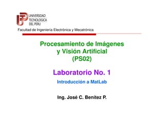 Facultad de Ingeniería Electrónica y Mecatrónica



              Procesamiento de Imágenes
                   y Visión Artificial
                         (PS02)

                      Laboratorio No. 1
                        Introducción a MatLab


                         Ing. José C. Benítez P.
 