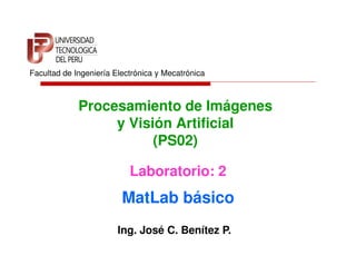 Facultad de Ingeniería Electrónica y Mecatrónica



             Procesamiento de Imágenes
                  y Visión Artificial
                        (PS02)

                           Laboratorio: 2
                         MatLab básico
                        Ing. José C. Benítez P.
 
