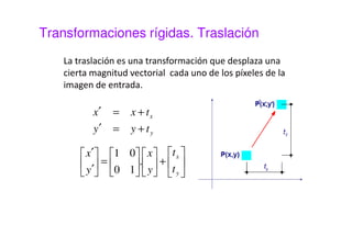 Transformaciones rígidas 
Las transformaciones rígidas se caracterizan 
por preservar las distancias. M es una matriz 
ortogonal. Son transformaciones rígidas : 
 Traslación 
 Rotación 
 Reflexión 
 