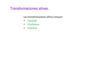 Transformaciones afines. 
Las transformaciones afines preservan la colinealidad 
de los puntos (las rectas siguen siendo rectas tras la 
transformación), el paralelismo y las razones entre los 
puntos de pertenecientes a una recta. 
 
 
 
= 
  
  
M es una matriz invertible. 
 
 + 

 

 