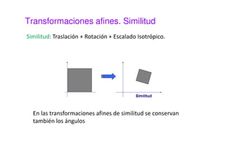 Transformaciones afines. Escalado 
El escalado es una transformación que se origina al 
multiplicar por un factor ambas coordenadas de cada píxel de 
la imagen de entrada. 
¢ = 
x s x 
x 
· 
y s y 
y 
· 
¢ = 
 
 
 
×  
 
 
 
 
 
=  
 
 
¢ 
¢ 
x 
y 
s 
s 
x 
y 
y 
x 
0 
0 
El factor de escala no tiene necesariamente que ser el mismo 
para ambas coordenadas (escalado anisotrópico) 
 