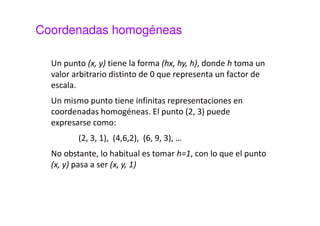 Coordenadas homogéneas 
La expresión matricial de la traslación y la rotación: 
 
 
 
x 
t 
 
 
+  
 
 
 
 
  
 
=  
 
 
¢ 
¢ 
y 
t 
x 
y 
x 
y 
. 
1 0 
0 1 
 
×  
 − 
 
 
¢ 
x 
q q 
La traslación tiene una forma distinta del resto de las 
transformaciones pues no se reduce a un único producto 
de matrices sino que además contiene un sumando. 
 
 
 
 
 
=  
 
¢ 
x 
y 
sen 
sen 
y 
q q 
cos 
cos 
 