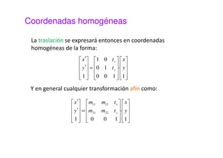 Coordenadas homogéneas 
• Interesa que todas las transformaciones tengan una 
representación uniforme mediante un producto de 
matrices. Esto permitirá operar más eficientemente, 
especialmente cuando hay que realizar una secuencia 
de transformaciones. 
• Para lograr esta representación matricial uniforme 
recurriremos a la utilización de coordenadas 
homogéneas. 
• En coordenadas homogéneas los puntos del plano se 
representan con tres coordenadas. 
 