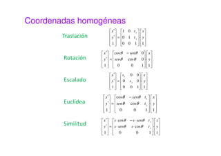 Coordenadas homogéneas 
Un punto (x, y) tiene la forma (hx, hy, h), donde h toma un 
valor arbitrario distinto de 0 que representa un factor de 
escala. 
Un mismo punto tiene infinitas representaciones en 
coordenadas homogéneas. El punto (2, 3) puede 
expresarse como: 
(2, 3, 1), (4,6,2), (6, 9, 3), … 
No obstante, lo habitual es tomar h=1, con lo que el punto 
(x, y) pasa a ser (x, y, 1) 
 