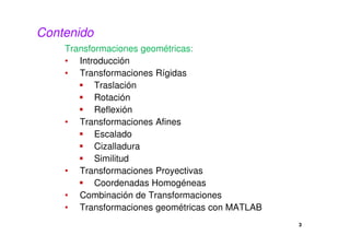 3 
Contenido 
Transformaciones geométricas: 
• Introducción 
• Transformaciones Rígidas 
 Traslación 
 Rotación 
 Reflexión 
• Transformaciones Afines 
 Escalado 
 Cizalladura 
 Similitud 
• Transformaciones Proyectivas 
 Coordenadas Homogéneas 
• Combinación de Transformaciones 
• Transformaciones geométricas con MATLAB 
 