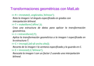 Combinación de transformaciones 
Cuando se aplican dos o más transformaciones de forma 
consecutiva, estas se pueden combinar en una única 
transformación sin más que multiplicar las matrices de 
transformación. Esta es otra de las grandes ventajas de 
trabajar con coordenadas homogéneas. 
Ejemplo dos traslaciones: 
 = 
0 0 
 
0 0 
 