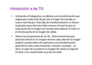 Introducción a las TG 
• Utilizando el histograma, se obtiene una transformación que 
asigna para cada nivel de gris de la imagen de entrada un 
nuevo nivel de gris. Este tipo de transformaciones se llaman 
puntuales pues sólo hace falta conocer el nivel de gris en 
cada punto de la imagen de entrada para obtener el valor en 
el mismo punto de la imagen de salida. 
• Ahora nos ocuparemos de las TG. Determinaremos qué 
posición tomará en la imagen destino cada píxel de la imagen 
original cuando sobre ella aplicamos una transformación 
geométrica tales como traslación, rotación, escalado... Es 
decir, el valor de un píxel en la imagen de salida se asignará 
en base a las coordenadas (x,y) de ese píxel. 
 