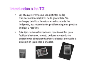 Introducción a las TG 
• Las TG que veremos no son distintas de las 
transformaciones básicas de la geometría. Sin 
embargo, debido a la naturaleza discreta de las 
imágenes, aparecen ciertos problemas que es preciso 
analizar y resolver. 
• Este tipo de transformaciones resultan útiles para 
facilitar el reconocimiento de formas cuando no 
existen unas condiciones preestablecidas de escala o 
posición en las piezas a analizar. 
 