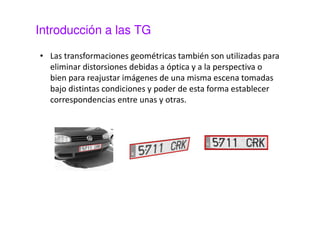 Introducción a las TG 
• Las transformaciones geométricas también son utilizadas para 
eliminar distorsiones debidas a óptica y a la perspectiva o 
bien para reajustar imágenes de una misma escena tomadas 
bajo distintas condiciones y poder de esta forma establecer 
correspondencias entre unas y otras. 
 