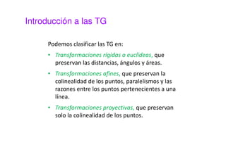 Introducción a las TG 
Podemos clasificar las TG en: 
• Transformaciones rígidas o euclídeas, que 
preservan las distancias, ángulos y áreas. 
• Transformaciones afines, que preservan la 
colinealidad de los puntos, paralelismos y las 
razones entre los puntos pertenecientes a una 
línea. 
• Transformaciones proyectivas, que preservan 
solo la colinealidad de los puntos. 
 