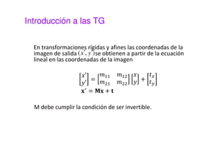 Introducción a las TG 
En transformaciones rígidas y afines las coordenadas de la 
imagen de salida (x¢, y¢) 
se obtienen a partir de la ecuación 
lineal en las coordenadas de la imagen 
 
 
 
= 
  
  
 
 + 

 

 