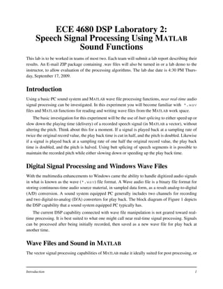 ECE 4680 DSP Laboratory 2:
      Speech Signal Processing Using MATLAB
                 Sound Functions
This lab is to be worked in teams of most two. Each team will submit a lab report describing their
results. An E-mail ZIP package containing .wav files will also be turned in or a lab demo to the
instructor, to allow evaluation of the processing algorithms. The lab due date is 4:30 PM Thurs-
day, September 17, 2009.


Introduction
Using a basic PC sound system and MATLAB wave file processing functions, near real-time audio
signal processing can be investigated. In this experiment you will become familiar with *.wav
files and MATLAB functions for reading and writing wave files from the MATLAB work space.
    The basic investigation for this experiment will be the use of butt splicing to either speed up or
slow down the playing time (delivery) of a recorded speech signal (in MATLAB a vector), without
altering the pitch. Think about this for a moment. If a signal is played back at a sampling rate of
twice the original record value, the play back time is cut in half, and the pitch is doubled. Likewise
if a signal is played back at a sampling rate of one half the original record value, the play back
time is doubled, and the pitch is halved. Using butt splicing of speech segments it is possible to
maintain the recorded pitch while either slowing down or speeding up the play back time.


Digital Signal Processing and Windows Wave Files
With the multimedia enhancements to Windows came the ability to handle digitized audio signals
in what is known as the wave (*.wav) file format. A Wave audio file is a binary file format for
storing continuous-time audio source material, in sampled data form, as a result analog-to-digital
(A/D) conversion. A sound system equipped PC generally includes two channels for recording
and two digital-to-analog (D/A) converters for play back. The block diagram of Figure 1 depicts
the DSP capability that a sound system equipped PC typically has.
   The current DSP capability connected with wave file manipulation is not geared toward real-
time processing. It is best suited to what one might call near real-time signal processing. Signals
can be processed after being initially recorded, then saved as a new wave file for play back at
another time.


Wave Files and Sound in MATLAB
The vector signal processing capabilities of MATLAB make it ideally suited for post processing, or



Introduction                                                                                        1
 
