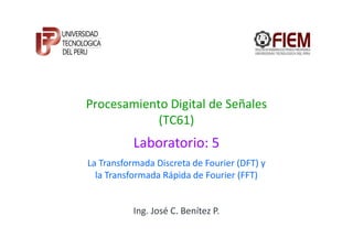 Procesamiento Digital de Señales
            (TC61)
           Laboratorio: 5
La Transformada Discreta de Fourier (DFT) y
  la Transformada Rápida de Fourier (FFT)


           Ing. José C. Benítez P.
 
