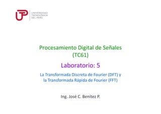 Procesamiento Digital de Señales
(TC61)
Laboratorio: 5
Ing. José C. Benítez P.
La Transformada Discreta de Fourier (DFT) y
la Transformada Rápida de Fourier (FFT)
 