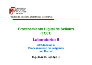 Facultad de Ingeniería Electrónica y Mecatrónica




         Procesamiento Digital de Señales
                     (TC61)
                         Laboratorio: 5
                          Introducción al
                    Procesamiento de Imágenes
                            con MatLab

                         Ing. José C. Benítez P.
 