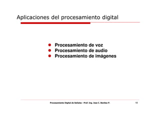 Aplicaciones del procesamiento digital




                 Procesamiento de voz
                 Procesamiento de audio
                 Procesamiento de imágenes




            Procesamiento Digital de Señales - Prof. Ing. Jose C. Benitez P.   11
 
